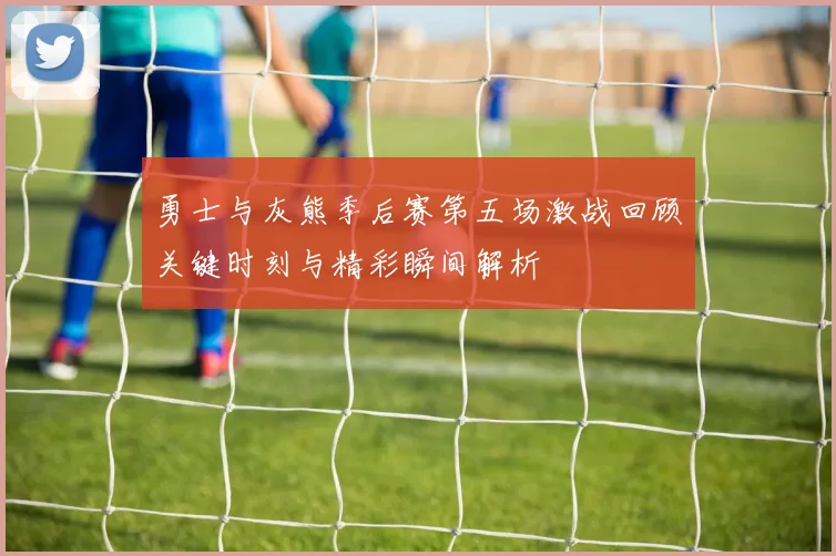 勇士与灰熊季后赛第五场激战回顾关键时刻与精彩瞬间解析