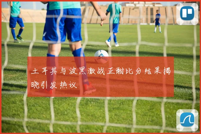 土耳其与波黑激战正酣比分结果揭晓引发热议