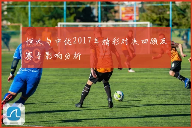 恒大与中优2017年精彩对决回顾及赛季影响分析