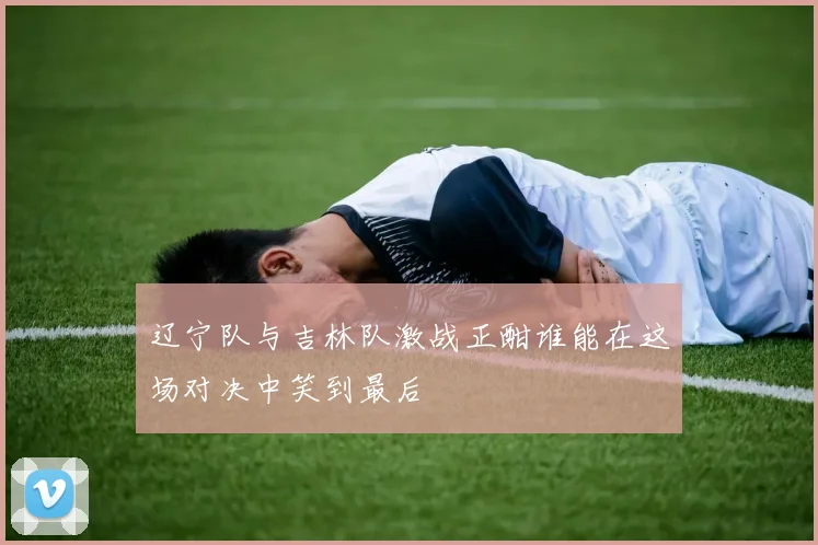 辽宁队与吉林队激战正酣谁能在这场对决中笑到最后