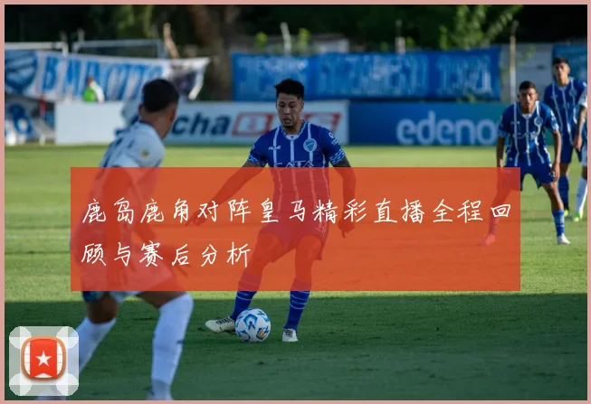鹿岛鹿角对阵皇马精彩直播全程回顾与赛后分析