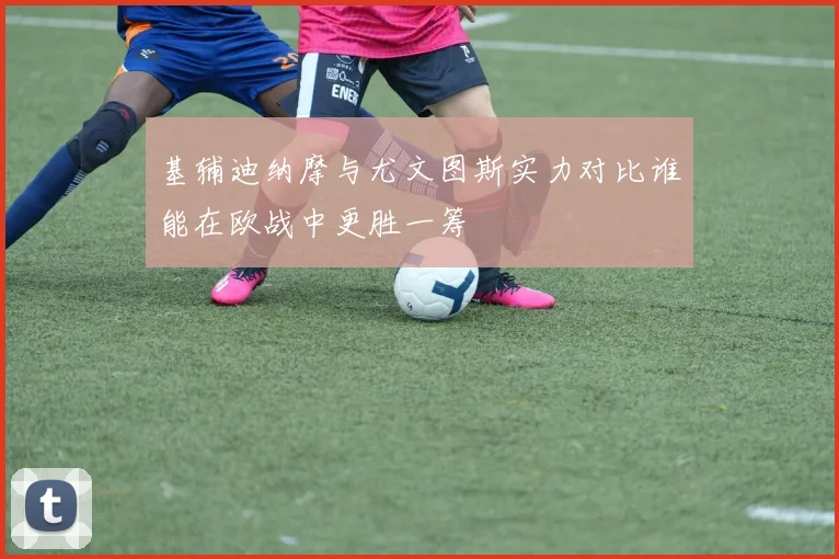 基辅迪纳摩与尤文图斯实力对比谁能在欧战中更胜一筹