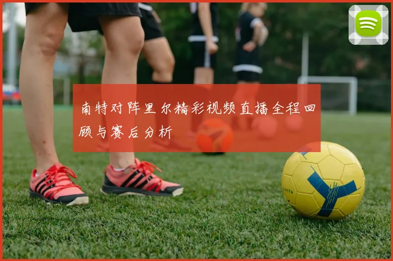 南特对阵里尔精彩视频直播全程回顾与赛后分析