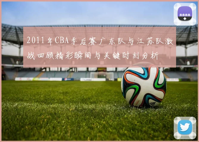 2011年CBA季后赛广东队与江苏队激战回顾精彩瞬间与关键时刻分析