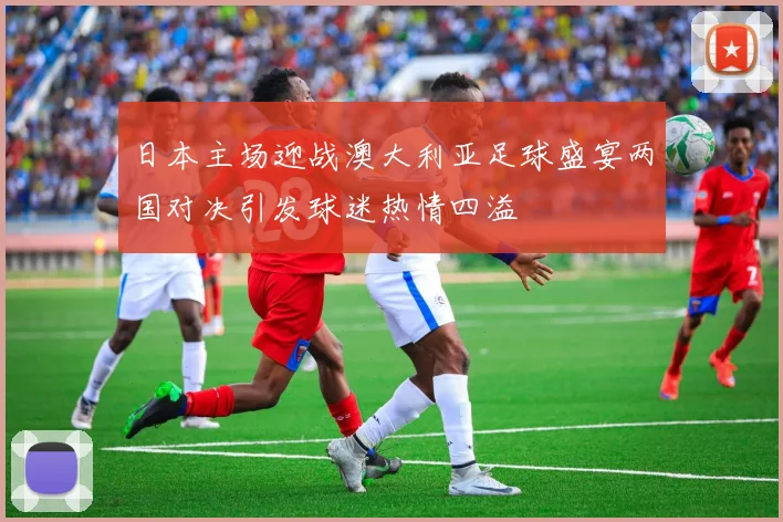 日本主场迎战澳大利亚足球盛宴两国对决引发球迷热情四溢