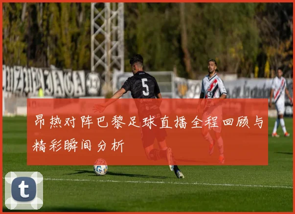 昂热对阵巴黎足球直播全程回顾与精彩瞬间分析