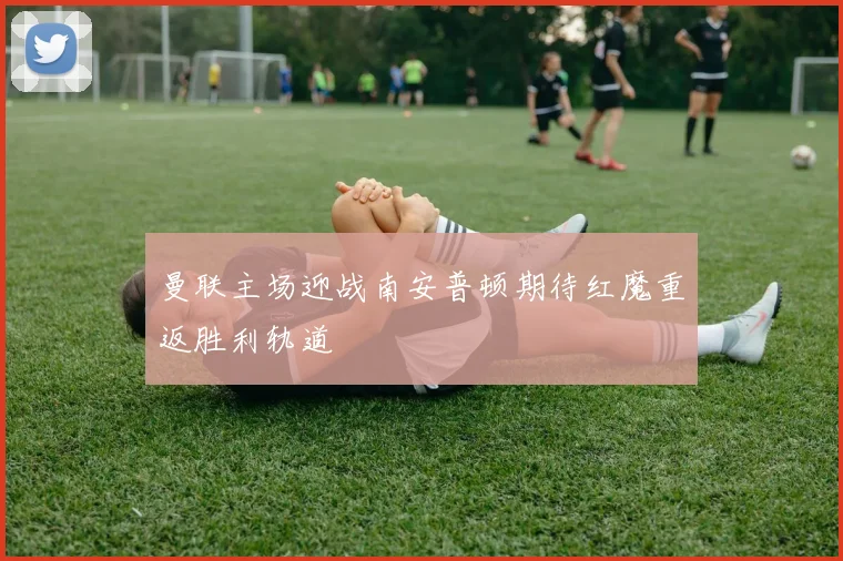 曼联主场迎战南安普顿期待红魔重返胜利轨道