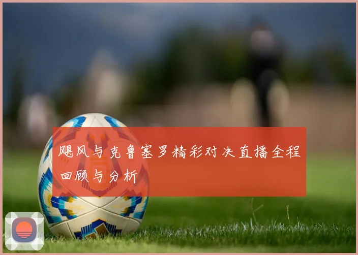 飓风与克鲁塞罗精彩对决直播全程回顾与分析