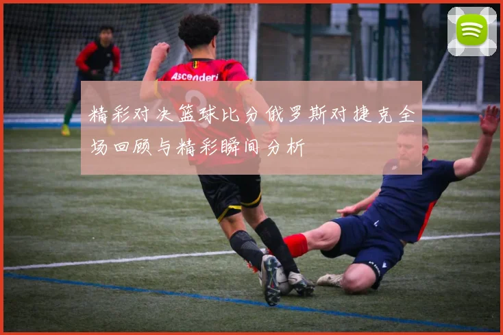 精彩对决篮球比分俄罗斯对捷克全场回顾与精彩瞬间分析