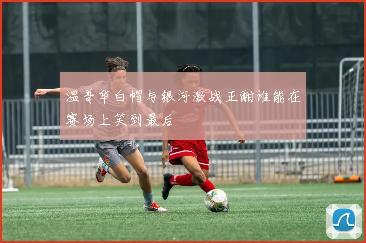 温哥华白帽与银河激战正酣谁能在赛场上笑到最后