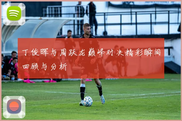 丁俊晖与周跃龙巅峰对决精彩瞬间回顾与分析