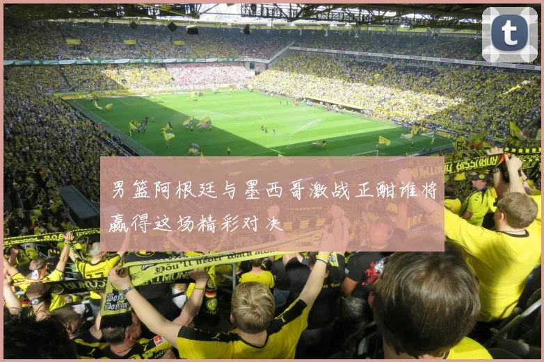 男篮阿根廷与墨西哥激战正酣谁将赢得这场精彩对决