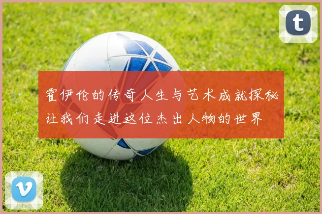霍伊伦的传奇人生与艺术成就探秘让我们走进这位杰出人物的世界