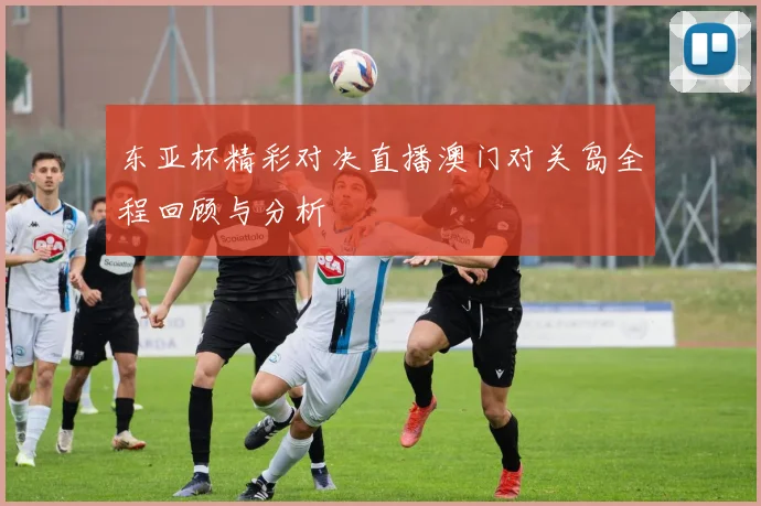 东亚杯精彩对决直播澳门对关岛全程回顾与分析