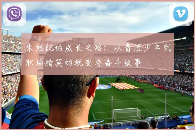 朱旭航的成长之路：从青涩少年到职场精英的蜕变与奋斗故事