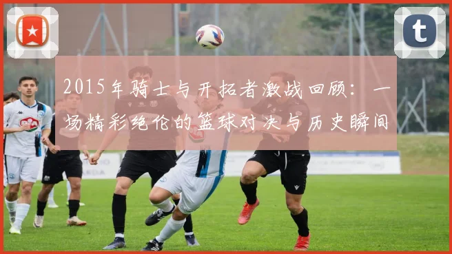2015年骑士与开拓者激战回顾：一场精彩绝伦的篮球对决与历史瞬间