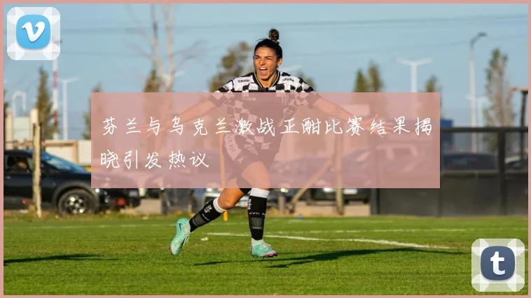 芬兰与乌克兰激战正酣比赛结果揭晓引发热议