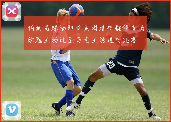 伯纳乌球场即将关闭进行翻修皇马欧冠主场迁至马竞主场进行比赛