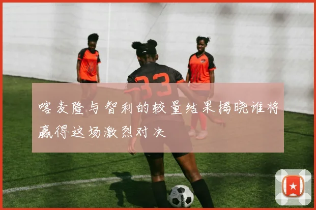 喀麦隆与智利的较量结果揭晓谁将赢得这场激烈对决