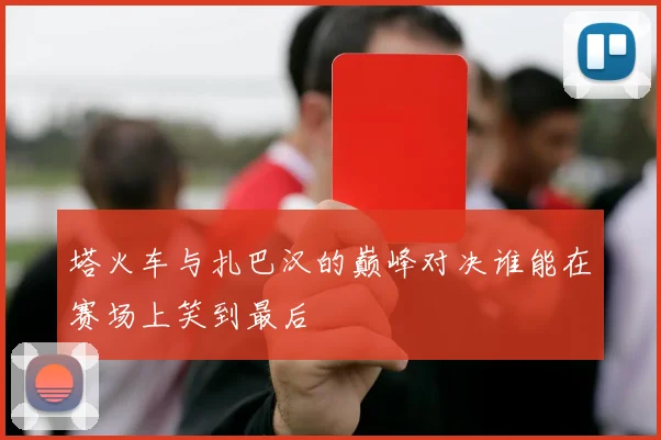 塔火车与扎巴汉的巅峰对决谁能在赛场上笑到最后