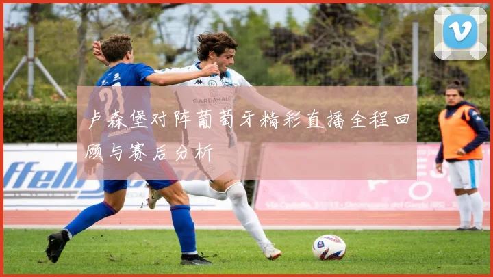 卢森堡对阵葡萄牙精彩直播全程回顾与赛后分析