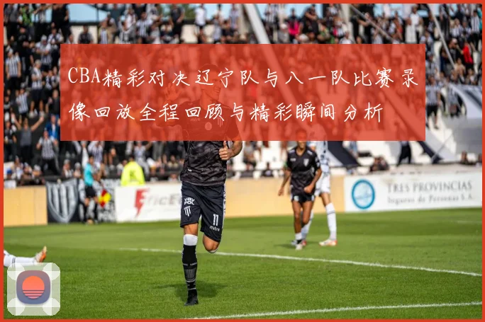 CBA精彩对决辽宁队与八一队比赛录像回放全程回顾与精彩瞬间分析