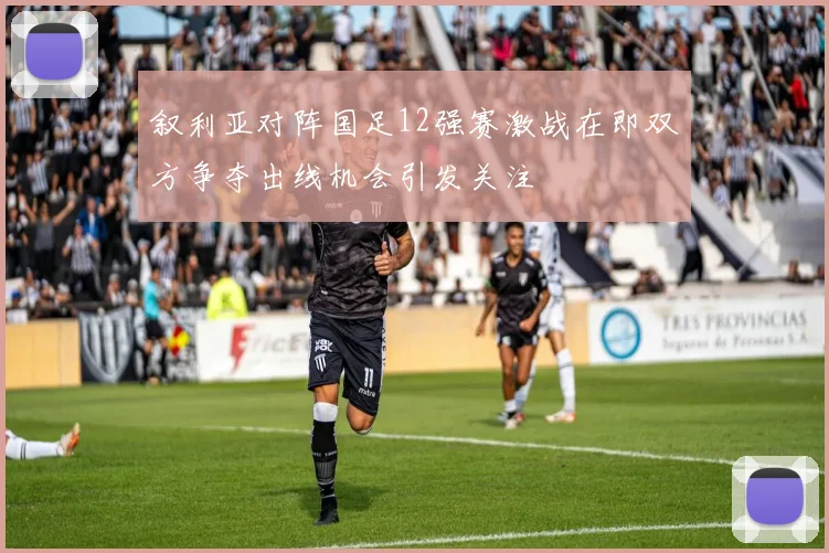 叙利亚对阵国足12强赛激战在即双方争夺出线机会引发关注