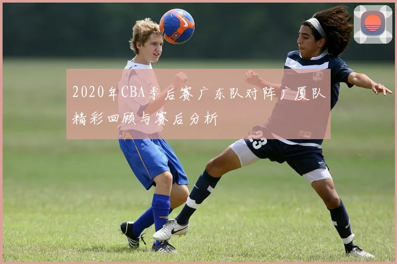 2020年CBA季后赛广东队对阵广厦队精彩回顾与赛后分析