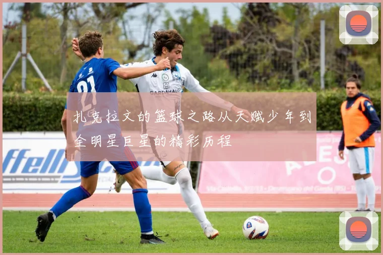 扎克拉文的篮球之路从天赋少年到全明星巨星的精彩历程