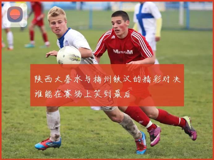陕西大秦水与梅州铁汉的精彩对决谁能在赛场上笑到最后