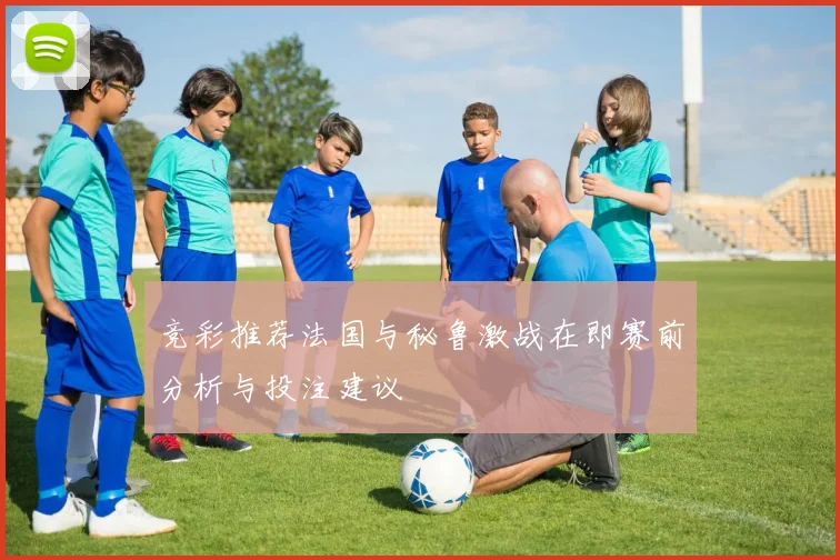 竞彩推荐法国与秘鲁激战在即赛前分析与投注建议