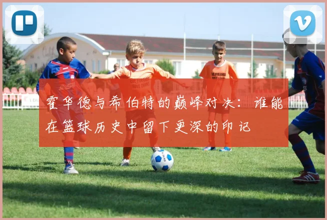 霍华德与希伯特的巅峰对决：谁能在篮球历史中留下更深的印记