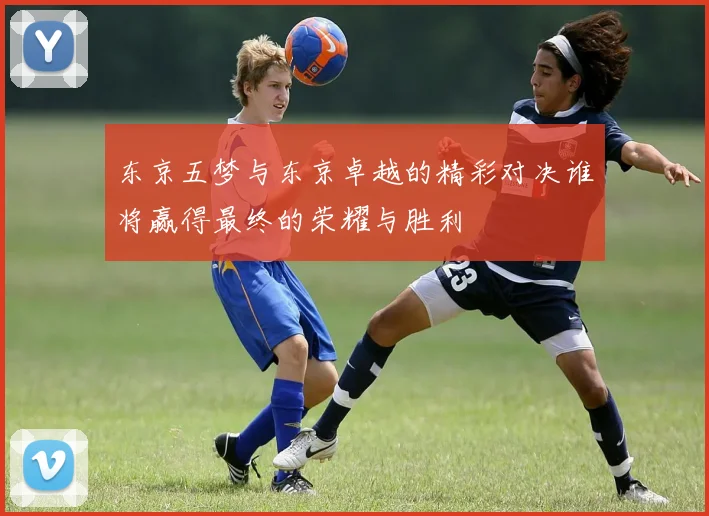 东京五梦与东京卓越的精彩对决谁将赢得最终的荣耀与胜利