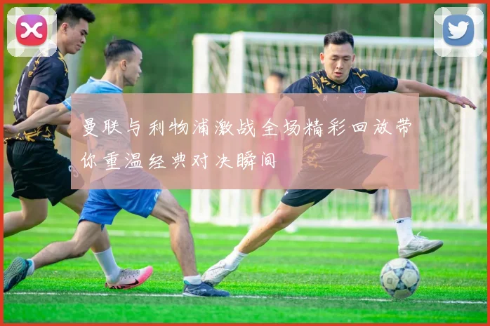 曼联与利物浦激战全场精彩回放带你重温经典对决瞬间