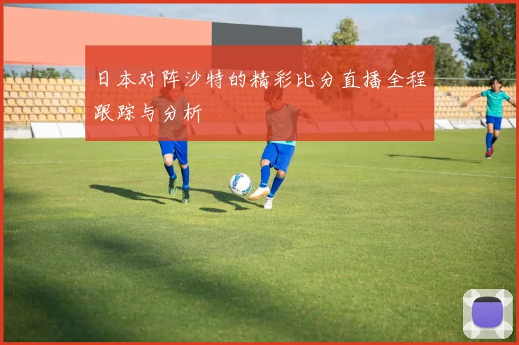 日本对阵沙特的精彩比分直播全程跟踪与分析