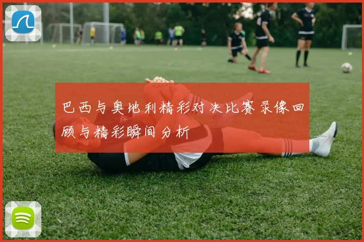 巴西与奥地利精彩对决比赛录像回顾与精彩瞬间分析