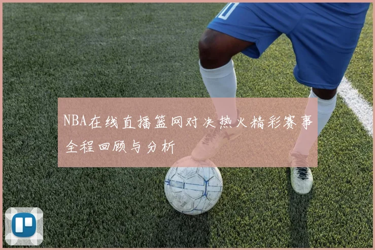 NBA在线直播篮网对决热火精彩赛事全程回顾与分析